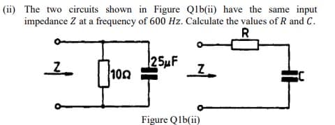 (ii) The two circuits shown in Figure Q1b(ii) have the same input
impedance Z at a frequency of 600 Hz. Calculate the values of R and C.
R
Z
100
125μF
Z
Figure Q1b(ii)