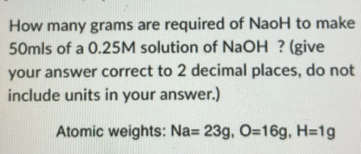 How many grams are required of NaoH to make
50mls of a 0.25M solution of NaOH ? (give
your answer correct to 2 decimal places, do not
include units in your answer.)
Atomic weights: Na= 23g, O=16g, H=1g
