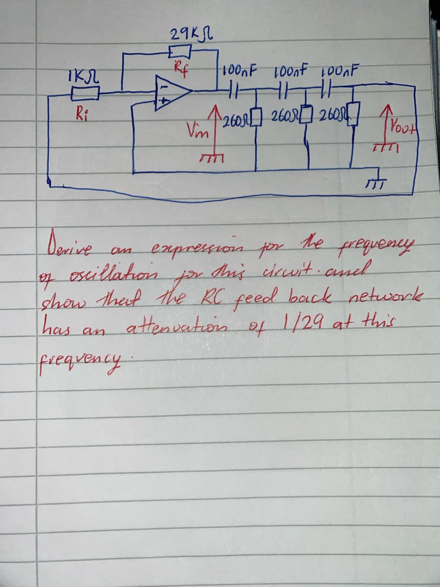 ткл
R₁
Derive
29кл
Rf
an
frequency
100nF 100nF 100nF
+1
HITHE
12608 260 260
Vm
an expression for
oscillation
7777
Et
A
Yout
This circuit and
of
show that the RC feed back network
has
attenuation
of
1/29 at this
frequency