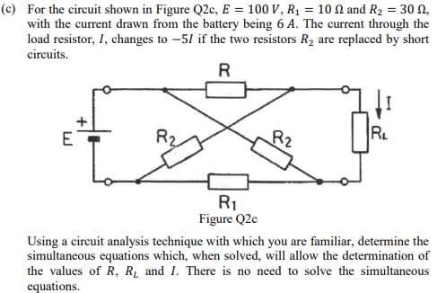 (c) For the circuit shown in Figure Q2c, E = 100 V, R₁ = 102 and R₂ = 30,
with the current drawn from the battery being 6 A. The current through the
load resistor, I, changes to -51 if the two resistors R₂ are replaced by short
circuits.
R
E
R₁
Figure Q2c
R2
[I
R₁
Using a circuit analysis technique with which you are familiar, determine the
simultaneous equations which, when solved, will allow the determination of
the values of R, R, and I. There is no need to solve the simultaneous
equations.