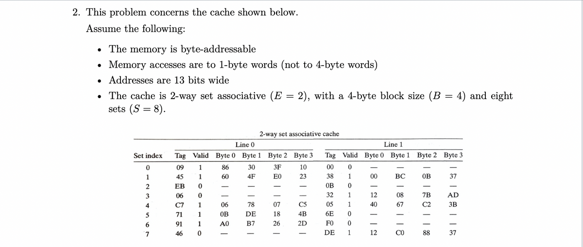 2. This problem concerns the cache shown below.
Assume the following:
• The memory is byte-addressable
Memory accesses are to 1-byte words (not to 4-byte words)
• Addresses are 13 bits wide
= 2), with a 4-byte block size (B = 4) and eight
• The cache is 2-way set associative (E:
sets (S = 8).
2-way set associative cache
Line 0
Line 1
Set index
Tag Valid Byte 0 Byte 1 Byte 2 Byte 3
Tag Valid Byte 0 Byte 1
Byte 2 Byte 3
09
1
86
30
3F
10
00
1
45
1
60
4F
E0
23
38
1
00
ВС
OB
37
ЕВ
OB
3
06
32
1
12
08
7B
AD
4
C7
1
06
78
07
C5
05
1
40
67
C2
3B
5
71
1
OB
DE
18
4B
6E
6.
91
1
A0
B7
26
2D
FO
7.
46
DE
1
12
CO
88
37
