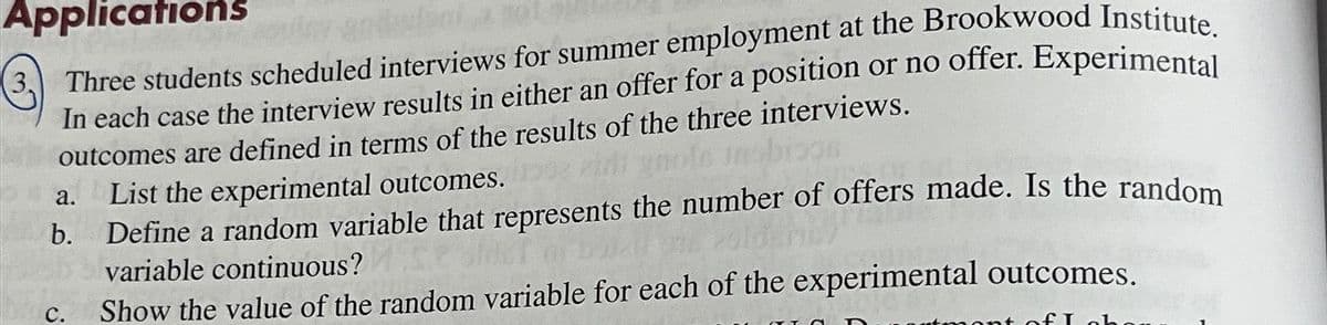Applications
3, Three students scheduled interviews for summer employment at the Brookwood Institute.
In each case the interview results in either an offer for a position or no offer. Experimental
outcomes are defined in terms of the results of the three interviews.
zim gnole nobissi
a.
b.
C.
List the experimental outcomes.
Define a random variable that represents the number of offers made. Is the random
variable continuous?
Show the value of the random variable for each of the experimental outcomes.
fI obe