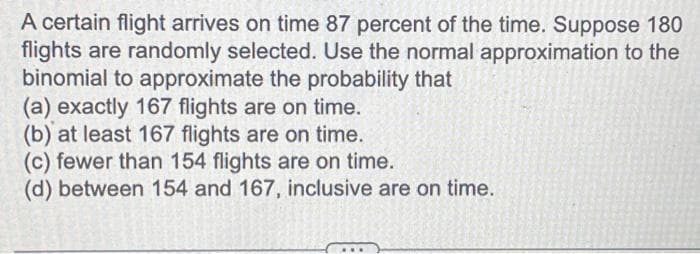 A certain flight arrives on time 87 percent of the time. Suppose 180
flights are randomly selected. Use the normal approximation to the
binomial to approximate the probability that
(a) exactly 167 flights are on time.
(b) at least 167 flights are on time.
(c) fewer than 154 flights are on time.
(d) between 154 and 167, inclusive are on time.