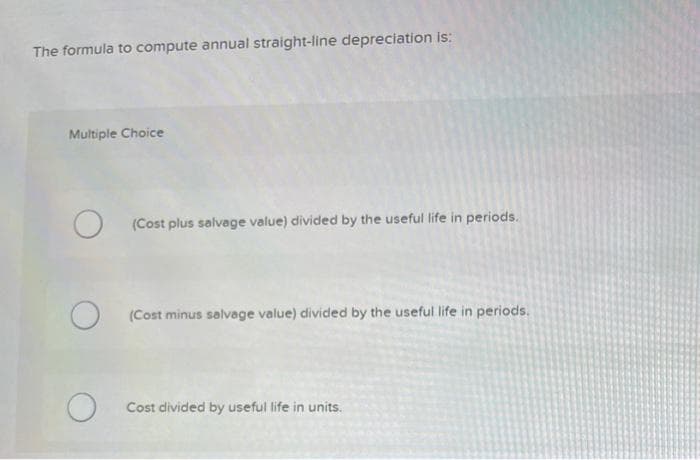 The formula to compute annual straight-line depreciation is:
Multiple Choice
O
O
O
(Cost plus salvage value) divided by the useful life in periods.
(Cost minus salvage value) divided by the useful life in periods.
Cost divided by useful life in units.