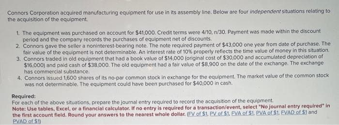 Connors Corporation acquired manufacturing equipment for use in its assembly line. Below are four independent situations relating to
the acquisition of the equipment.
1. The equipment was purchased on account for $41,000. Credit terms were 4/10, n/30. Payment was made within the discount
period and the company records the purchases of equipment net of discounts.
2. Connors gave the seller a noninterest-bearing note. The note required payment of $43,000 one year from date of purchase. The
fair value of the equipment is not determinable. An interest rate of 10% properly reflects the time value of money in this situation.
3. Connors traded in old equipment that had a book value of $14,000 (original cost of $30,000 and accumulated depreciation of
$16,000) and paid cash of $38,000. The old equipment had a fair value of $8,900 on the date of the exchange. The exchange
has commercial substance.
4. Connors issued 1,600 shares of its no-par common stock in exchange for the equipment. The market value of the common stock
was not determinable. The equipment could have been purchased for $40,000 in cash.
Required:
For each of the above situations, prepare the journal entry required to record the acquisition of the equipment.
Note: Use tables, Excel, or a financial calculator. If no entry is required for a transaction/event, select "No journal entry required" in
the first account field. Round your answers to the nearest whole dollar. (FV of $1, PV of $1. EVA of $1. PVA of $1. EVAD of $1 and
PVAD of $1)