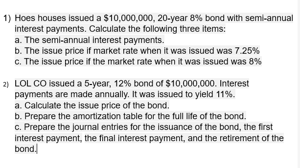 1) Hoes houses issued a $10,000,000, 20-year 8% bond with semi-annual
interest payments. Calculate the following three items:
a. The semi-annual interest payments.
b. The issue price if market rate when it was issued was 7.25%
c. The issue price if the market rate when it was issued was 8%
2) LOL CO issued a 5-year, 12% bond of $10,000,000. Interest
payments are made annually. It was issued to yield 11%.
a. Calculate the issue price of the bond.
b. Prepare the amortization table for the full life of the bond.
c. Prepare the journal entries for the issuance of the bond, the first
interest payment, the final interest payment, and the retirement of the
bond.