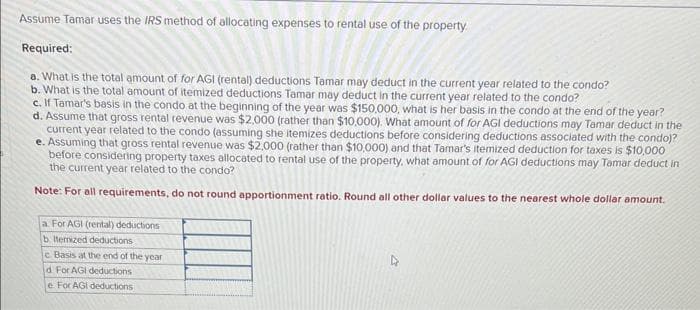 Assume Tamar uses the IRS method of allocating expenses to rental use of the property.
Required:
a. What is the total amount of for AGI (rental) deductions Tamar may deduct in the current year related to the condo?
b. What is the total amount of itemized deductions Tamar may deduct in the current year related to the condo?
c. If Tamar's basis in the condo at the beginning of the year was $150,000, what is her basis in the condo at the end of the year?
d. Assume that gross rental revenue was $2,000 (rather than $10,000). What amount of for AGI deductions may Tamar deduct in the
current year related to the condo (assuming she itemizes deductions before considering deductions associated with the condo)?
e. Assuming that gross rental revenue was $2,000 (rather than $10,000) and that Tamar's itemized deduction for taxes is $10,000
before considering property taxes allocated to rental use of the property, what amount of for AGI deductions may Tamar deduct in
the current year related to the condo?
Note: For all requirements, do not round apportionment ratio. Round all other dollar values to the nearest whole dollar amount.
a For AGI (rental) deductions
b. Itemized deductions
c Basis at the end of the year
d For AGi deductions
e For AGI deductions