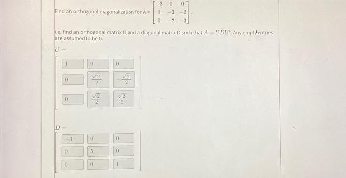 Find an orthogonal diagonalization for A =
.e. find an orthogonal matrix U and a diagonal matrix D such that A - UDU'. Any emptyl entries
are assumed to be 0.
U=
1
0
0
D=
0
0
0
(
5
2
03
0
0
0
2
[-3 0 0
0
-3 2
0
2-3
2