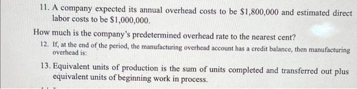 11. A company expected its annual overhead costs to be $1,800,000 and estimated direct
labor costs to be $1,000,000.
How much is the company's predetermined overhead rate to the nearest cent?
12. If, at the end of the period, the manufacturing overhead account has a credit balance, then manufacturing
overhead is:
13. Equivalent units of production is the sum of units completed and transferred out plus
equivalent units of beginning work in process.
