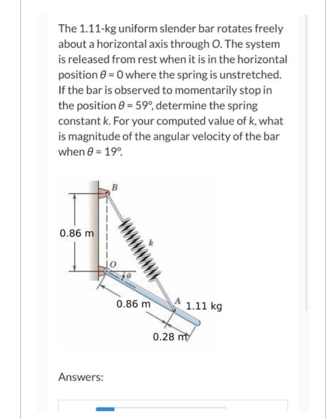 The 1.11-kg uniform slender bar rotates freely
about a horizontal axis through O. The system
is released from rest when it is in the horizontal
position 0 = 0 where the spring is unstretched.
If the bar is observed to momentarily stop in
the position 8 = 59°, determine the spring
constant k. For your computed value of k, what
is magnitude of the angular velocity of the bar
when 8 = 19⁰.
0.86 m
Answers:
B
0.86 m
1.11 kg
0.28 m
