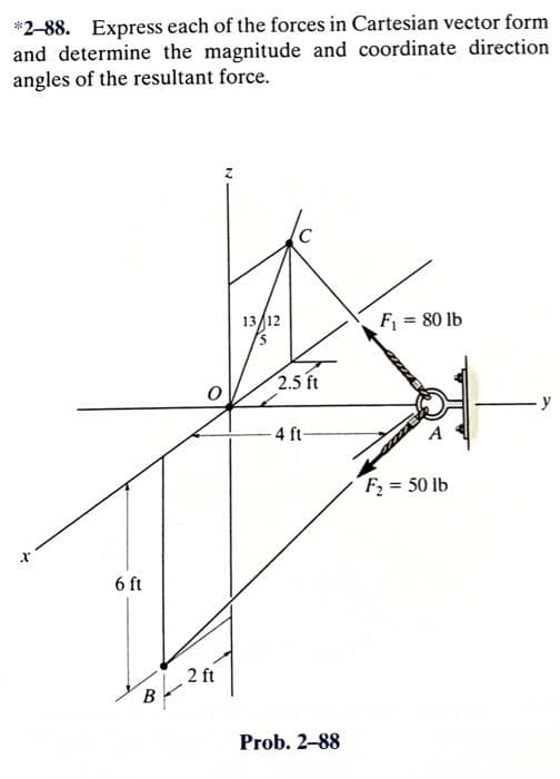*2-88. Express each of the forces in Cartesian vector form
and determine the magnitude and coordinate direction
angles of the resultant force.
6 ft
B
2 ft
13/12
5
(
2.5 ft
4 ft-
Prob. 2-88
F₁ = 80 lb
F₂ = 50 lb
y