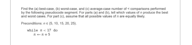 Find the (a) best-case, (b) worst-case, and (c) average-case number of comparisons performed
by the following pseudocode segment. For parts (a) and (b), tell which values of n produce the best
and worst cases. For part (c), assume that all possible values of n are equally likely.
Preconditions: n € (5, 10, 15, 20, 25).
while n < 17 do
n+n+5