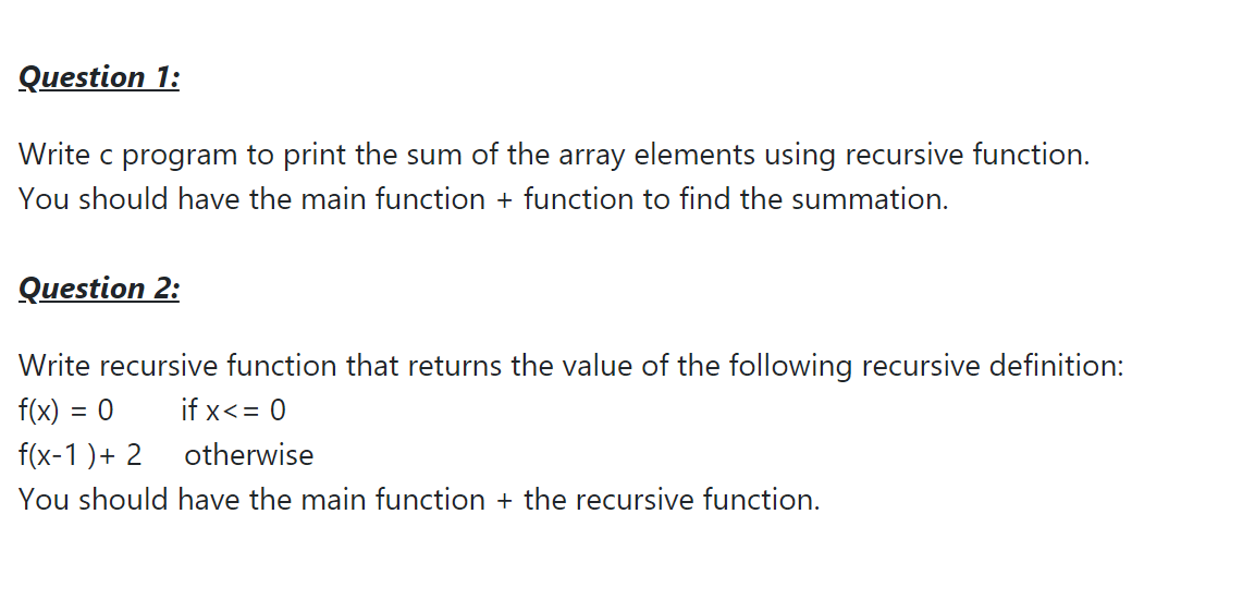 Question 1:
Write c program to print the sum of the array elements using recursive function.
You should have the main function + function to find the summation.
Question 2:
Write recursive function that returns the value of the following recursive definition:
f(x) = 0
if x<= 0
f(x-1 )+ 2
otherwise
You should have the main function + the recursive function.
