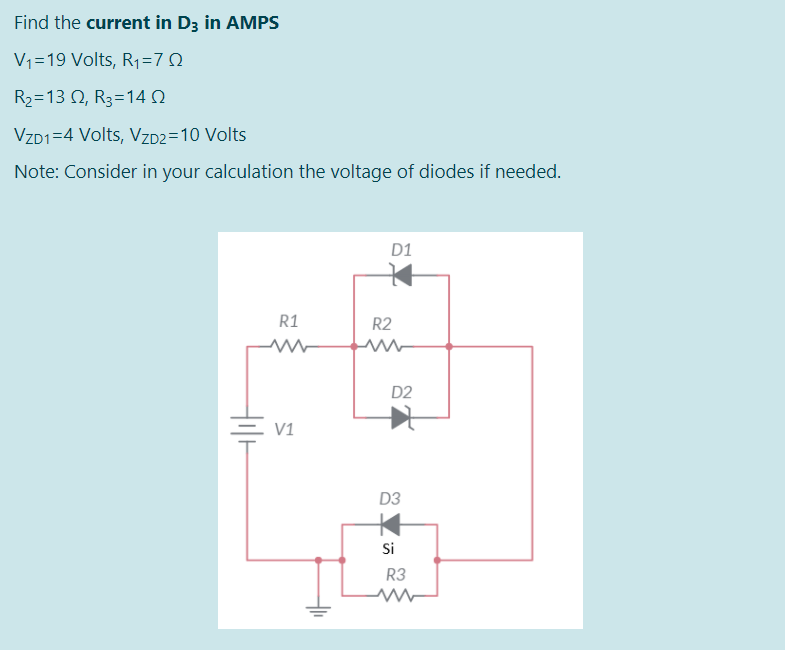 Find the current in D3 in AMPS
V1=19 Volts, R1=7Q
R-13 Ω, R=14 Ω
VZD1=4 Volts, VZD2=10 Volts
Note: Consider in your calculation the voltage of diodes if needed.
D1
R1
R2
D2
V1
D3
Si
R3
