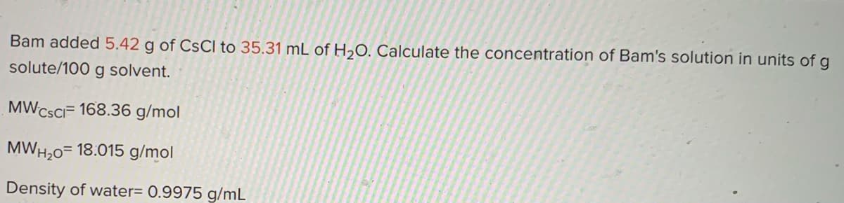 Bam added 5.42 g of CSCI to 35.31 mL of H2O. Calculate the concentration of Bam's solution in units of g
solute/100 g solvent.
MWCSCIF 168.36 g/mol
MWH,0= 18.015 g/mol
Density of water= 0.9975 g/mL

