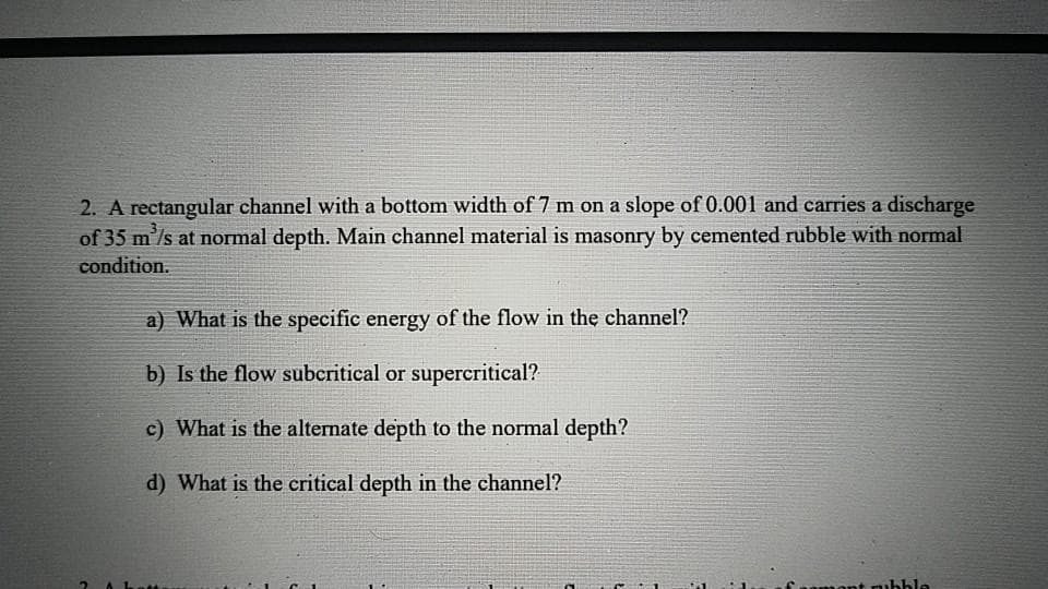 2. A rectangular channel with a bottom width of 7 m on a slope of 0.001 and carries a discharge
of 35 m'/s at normal depth. Main channel material is masonry by cemented rubble with normal
condition.
a) What is the specific energy of the flow in the channel?
b) Is the flow subcritical or supercritical?
c) What is the alternate depth to the normal depth?
d) What is the critical depth in the channel?
mont rubble
