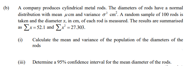 (b)
A company produces cylindrical metal rods. The diameters of rods have a normal
distribution with mean µcm and variance o? cm?. A random sample of 100 rods is
taken and the diameter x, in cm, of each rod is measured. The results are summarised
as Ex= 52.1 and E² =27.303.
(i)
Calculate the mean and variance of the population of the diameters of the
rods
(iii) Determine a 95% confidence interval for the mean diameter of the rods.
