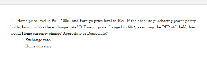 2. Home price level is PH = 100cH and Foreign price level is 40CF. If the absolute purchasing power parity
holds, how much is the exchange rate? If Foreign price changed to 50CF, assuming the PPP still held, how
would Home currency change Appreciate or Depreciate?
Exchange rate:
Home currency: