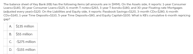 The balance sheet of Key Bank (KB) has the following items (all amounts are in SMM). On the Assets side, it reports: 1-year Consumer
Loans=$140, 30-year Consumer Loans-$125, 6-month T-notes-$265, 3-year T-bonds=$180, and 30-year Floating-rate Mortgages
(adjusted every year)=$120. On the Liabilities and Equity side, it reports: Passbook Savings $120, 3-month CDs=$280, 6-month
CDs=$140, 1-year Time Deposits=$110, 5-year Time Deposits=$80, and Equity Capital $100. What is KB's cumulative 6-month repricing
gap?
A. $135 million
B. $55 million
C. -$275 million
D. -$155 million