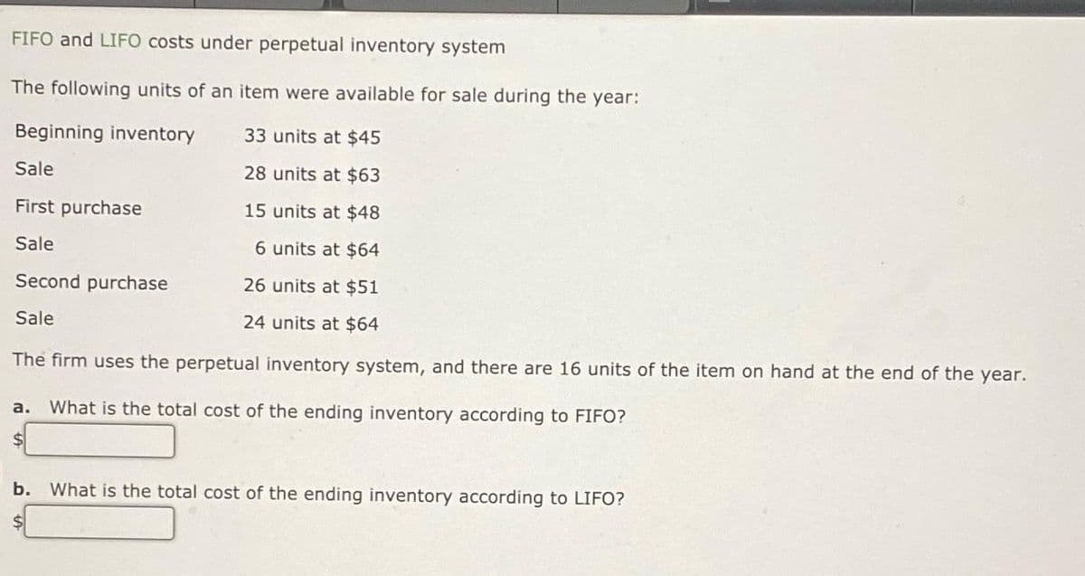 FIFO and LIFO costs under perpetual inventory system
The following units of an item were available for sale during the year:
Beginning inventory
33 units at $45
Sale
28 units at $63
First purchase
15 units at $48
Sale
6 units at $64
26 units at $51
24 units at $64
The firm uses the perpetual inventory system, and there are 16 units of the item on hand at the end of the year.
Second purchase
Sale
a. What is the total cost of the ending inventory according to FIFO?
$
b. What is the total cost of the ending inventory according to LIFO?