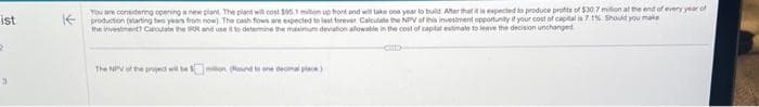 ist
2
You are considering opening a new plant. The pland will cost $95.1 milion up front and will take one year to build After that it is expected to produce profits of $30.7 million at the end of every year of
KE production (starting two years from now). The cash fows are expected to last forever. Calculate the NPV of this investment opportunity if your cost of capital is 7.1%. Should you make
the investment? Circulate the IRR and use it to determine the maximum deviation allowable in the cost of capital estimate to leave the decision unchanged
CID
The NPV of the project will be on (Round to one decimal pla