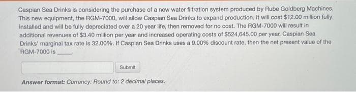 Caspian Sea Drinks is considering the purchase of a new water filtration system produced by Rube Goldberg Machines.
This new equipment, the RGM-7000, will allow Caspian Sea Drinks to expand production. It will cost $12.00 million fully
installed and will be fully depreciated over a 20 year life, then removed for no cost. The RGM-7000 will result in
additional revenues of $3.40 million per year and increased operating costs of $524,645.00 per year. Caspian Sea
Drinks' marginal tax rate is 32.00%. If Caspian Sea Drinks uses a 9.00% discount rate, then the net present value of the
RGM-7000 is.
Submit
Answer format: Currency: Round to: 2 decimal places.