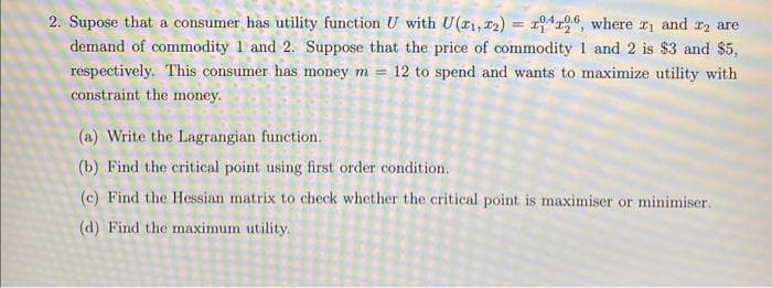 2. Supose that a consumer has utility function U with U (₁,22) = x1426, where ₁ and ₂ are
demand of commodity 1 and 2. Suppose that the price of commodity 1 and 2 is $3 and $5,
respectively. This consumer has money m = 12 to spend and wants to maximize utility with
constraint the money.
(a) Write the Lagrangian function.
(b) Find the critical point using first order condition.
(c) Find the Hessian matrix to check whether the critical point is maximiser or minimiser.
(d) Find the maximum utility.
