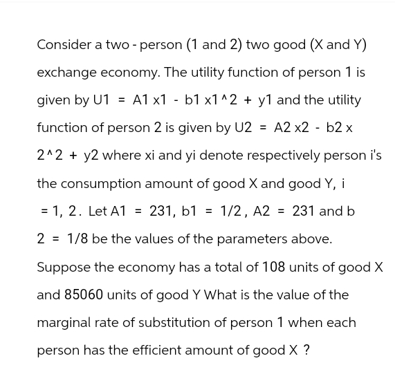 Consider a two - person (1 and 2) two good (X and Y)
exchange economy. The utility function of person 1 is
given by U1 = A1 x1 - b1 x1^2 + y1 and the utility
function of person 2 is given by U2 = A2 x2 - b2 x
2^2 + y2 where xi and yi denote respectively person i's
the consumption amount of good X and good Y, i
= 1, 2. Let A1 = 231, b1 = 1/2, A2 = 231 and b
2
1/8 be the values of the parameters above.
Suppose the economy has a total of 108 units of good X
and 85060 units of good Y What is the value of the
marginal rate of substitution of person 1 when each
person has the efficient amount of good X ?
=