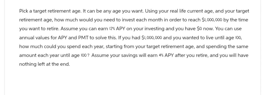 Pick a target retirement age. It can be any age you want. Using your real life current age, and your target
retirement age, how much would you need to invest each month in order to reach $1,000,000 by the time
you want to retire. Assume you can earn 12% APY on your investing and you have $0 now. You can use
annual values for APY and PMT to solve this. If you had $1,000,000 and you wanted to live until age 100,
how much could you spend each year, starting from your target retirement age, and spending the same
amount each year until age 100? Assume your savings will earn 4% APY after you retire, and you will have
nothing left at the end.