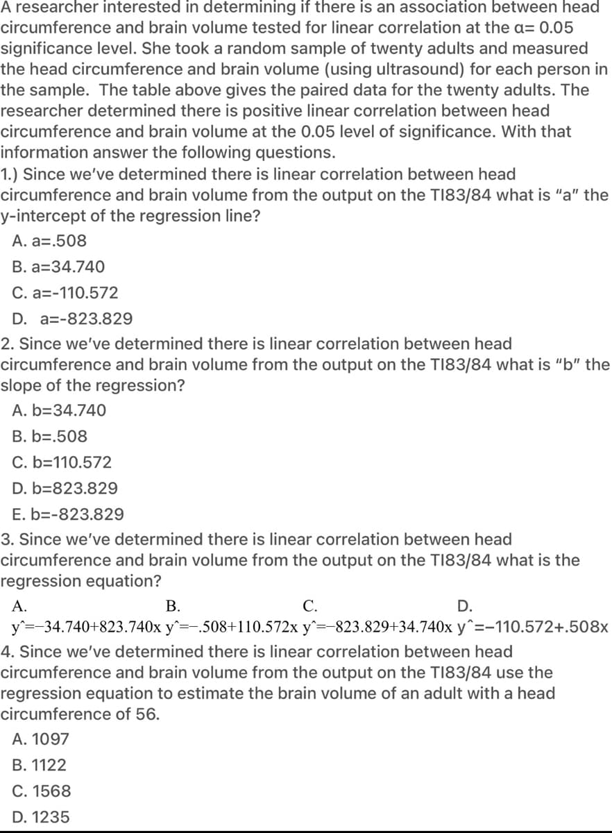 A researcher interested in determining if there is an association between head
circumference and brain volume tested for linear correlation at the a= 0.05
significance level. She took a random sample of twenty adults and measured
the head circumference and brain volume (using ultrasound) for each person in
the sample. The table above gives the paired data for the twenty adults. The
researcher determined there is positive linear correlation between head
circumference and brain volume at the 0.05 level of significance. With that
information answer the following questions.
1.) Since we've determined there is linear correlation between head
circumference and brain volume from the output on the TI83/84 what is "a" the
y-intercept of the regression line?
A. a=.508
B. a=34.740
C. a=-110.572
D. a=-823.829
2. Since we've determined there is linear correlation between head
circumference and brain volume from the output on the T183/84 what is "b" the
slope of the regression?
A. b=34.740
B. b=.508
C. b=110.572
D. b=823.829
E. b=-823.829
3. Since we've determined there is linear correlation between head
circumference and brain volume from the output on the TI83/84 what is the
regression equation?
А.
В.
С.
D.
y=-34.740+823.740x y^=-.508+110.572x y^=-823.829+34.740x y^=-110.572+.508x
4. Since we've determined there is linear correlation between head
circumference and brain volume from the output on the TI83/84 use the
regression equation to estimate the brain volume of an adult with a head
circumference of 56.
A. 1097
B. 1122
С. 1568
D. 1235
