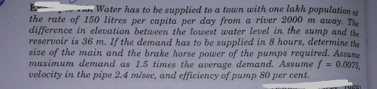 E
the rate of 150 litres per capita per day from a river 2000 m away. The
difference in elevation between the lowest water level in, the sump and the
reservoir is 36 m. If the demand has to be supplied in 8 hours, determine the
size of the main and the brake horse power of the pumps required. Assume
maximum demand as 1.5 times the average demand. Assume f 0.0075,
velocity in the pipe 2.4 m/sec, and efficiency of pump 80 per cent.
u. Water has to be supplied to a town with one lakh population ot
%3D
1960)
