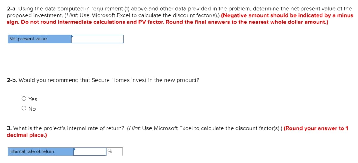 2-a. Using the data computed in requirement (1) above and other data provided in the problem, determine the net present value of the
proposed investment. (Hint. Use Microsoft Excel to calculate the discount factor(s).) (Negative amount should be indicated by a minus
sign. Do not round intermediate calculations and PV factor. Round the final answers to the nearest whole dollar amount.)
Net present value
2-b. Would you recommend that Secure Homes invest in the new product?
O Yes
O No
3. What is the project's internal rate of return? (Hint: Use Microsoft Excel to calculate the discount factor(s).) (Round your answer to 1
decimal place.)
Internal rate of return
%