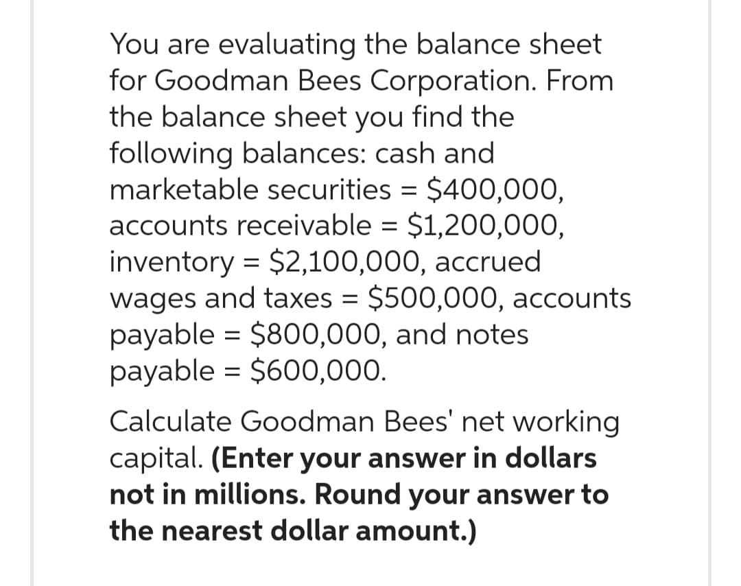You are evaluating the balance sheet
for Goodman Bees Corporation. From
the balance sheet you find the
following balances: cash and
marketable securities = $400,000,
accounts receivable = $1,200,000,
inventory = $2,100,000, accrued
wages and taxes = $500,000, accounts
payable = $800,000, and notes
payable = $600,000.
Calculate Goodman Bees' net working
capital. (Enter your answer in dollars
not in millions. Round your answer to
the nearest dollar amount.)