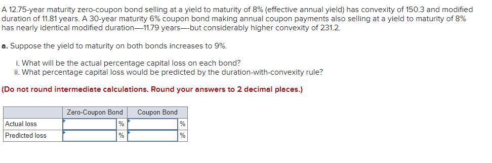 A 12.75-year maturity zero-coupon bond selling at a yield to maturity of 8% (effective annual yield) has convexity of 150.3 and modified
duration of 11.81 years. A 30-year maturity 6% coupon bond making annual coupon payments also selling at a yield to maturity of 8%
has nearly identical modified duration-11.79 years--but considerably higher convexity of 231.2.
a. Suppose the yield to maturity on both bonds increases to 9%.
i. What will be the actual percentage capital loss on each bond?
ii. What percentage capital loss would be predicted by the duration-with-convexity rule?
(Do not round intermediate calculations. Round your answers to 2 decimal places.)
Actual loss
Predicted loss
Zero-Coupon Bond
%
%
Coupon Bond
%
%