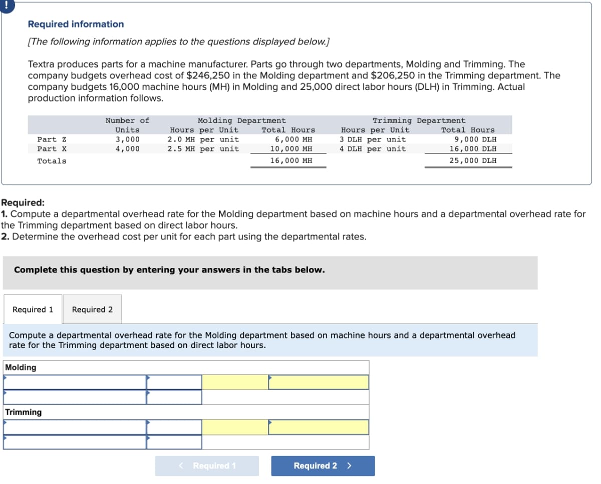 Required information
[The following information applies to the questions displayed below.]
Textra produces parts for a machine manufacturer. Parts go through two departments, Molding and Trimming. The
company budgets overhead cost of $246,250 in the Molding department and $206,250 in the Trimming department. The
company budgets 16,000 machine hours (MH) in Molding and 25,000 direct labor hours (DLH) in Trimming. Actual
production information follows.
Part Z
Part X
Totals.
Number of
Units
3,000
4,000
Molding Department
Hours per Unit
2.0 MH per unit
2.5 MH per unit.
Required 1 Required 2
Complete this question by entering your answers in the tabs below.
Trimming
Total Hours
6,000 MH
10,000 MH
16,000 MH
Required:
1. Compute a departmental overhead rate for the Molding department based on machine hours and a departmental overhead rate for
the Trimming department based on direct labor hours.
2. Determine the overhead cost per unit for each part using the departmental rates.
< Required 1
Trimming Department
Hours per Unit
3 DLH per unit
4 DLH per unit
Compute a departmental overhead rate for the Molding department based on machine hours and a departmental overhead
rate for the Trimming department based on direct labor hours.
Molding
Total Hours
9,000 DLH
16,000 DLH
25,000 DLH
Required 2 >