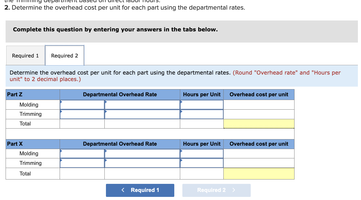 2. Determine the overhead cost per unit for each part using the departmental rates.
Complete this question by entering your answers in the tabs below.
Required 1 Required 2
Determine the overhead cost per unit for each part using the departmental rates. (Round "Overhead rate" and "Hours per
unit" to 2 decimal places.)
Part Z
Molding
Trimming
Total
Part X
Molding
Trimming
Total
Departmental Overhead Rate
Departmental Overhead
< Required 1
Hours per Unit
Hours per
nit
Required 2
Overhead cost per unit
Overhead cost per unit
>
