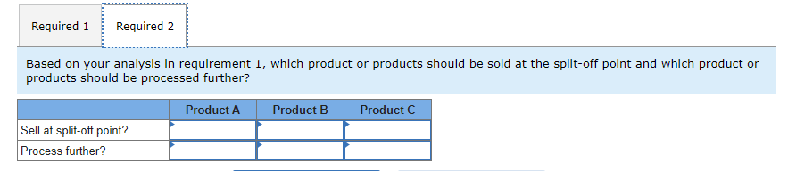 Required 1 Required 2
Based on your analysis in requirement 1, which product or products should be sold at the split-off point and which product or
products should be processed further?
Sell at split-off point?
Process further?
Product A
Product B
Product C