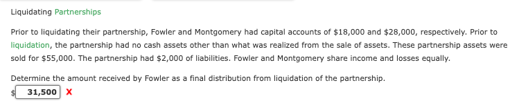 Liquidating Partnerships
Prior to liquidating their partnership, Fowler and Montgomery had capital accounts of $18,000 and $28,000, respectively. Prior to
liquidation, the partnership had no cash assets other than what was realized from the sale of assets. These partnership assets were
sold for $55,000. The partnership had $2,000 of liabilities. Fowler and Montgomery share income and losses equally.
Determine the amount received by Fowler as a final distribution from liquidation of the partnership.
31,500 X