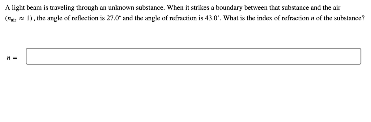 A light beam is traveling through an unknown substance. When it strikes a boundary between that substance and the air
(nair = 1), the angle of reflection is 27.0° and the angle of refraction is 43.0°. What is the index of refraction n of the substance?
n =

