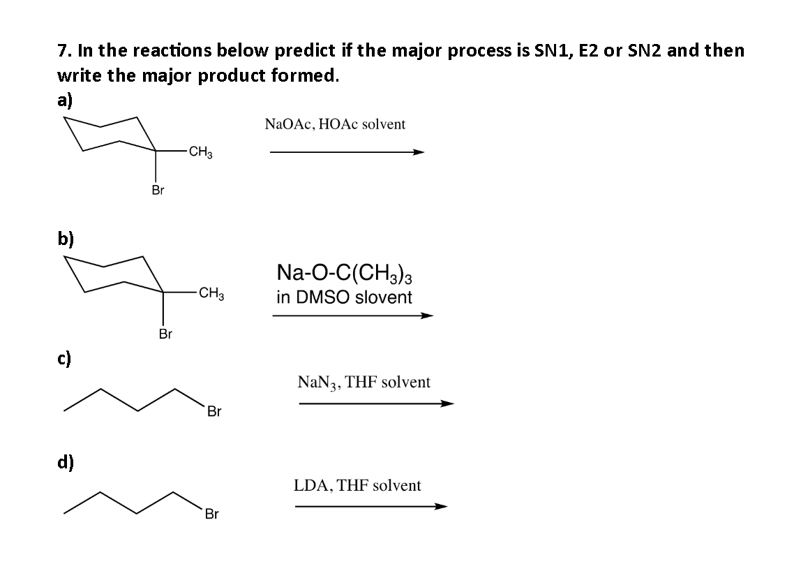 7. In the reactions below predict if the major process is SN1, E2 or SN2 and then
write the major product formed.
a)
NaOAc, HOAc solvent
-CH3
b)
Na-O-C(CH3)3
in DMSO slovent
c)
d)
Br
Br
-CH3
Br
Br
NaN3, THF solvent
LDA, THF solvent