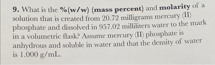 9. What is the % (w/w) (mass percent) and molarity of a
solution that is created from 20.72 milligrams mercury (II)
phosphate and dissolved in 957.02 milliliters water to the mark
in a volumetric flask? Assume mercury (II) phosphate is
anhydrous and soluble in water and that the density of water
is 1.000 g/mL.