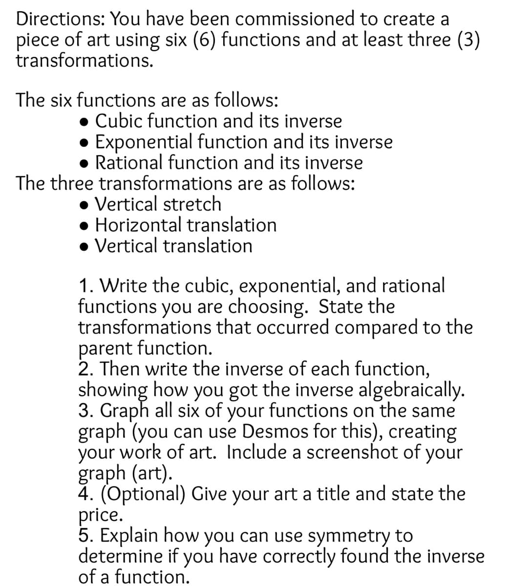 Directions: You have been commissioned to create a
piece of art using six (6) functions and at least three (3)
transformations.
The six functions are as follows:
• Cubic function and its inverse
• Exponential function and its inverse
● Rational function and its inverse
The three transformations are as follows:
• Vertical stretch
● Horizontal translation
• Vertical translation
1. Write the cubic, exponential, and rational
functions you are choosing. State the
transformations that occurred compared to the
parent function.
2. Then write the inverse of each function,
showing how you got the inverse algebraically.
3. Graph all six of your functions on the same
graph (you can use Desmos for this), creating
your work of art. Include a screenshot of your
graph (art).
4. (Optional) Give your art a title and state the
price.
5. Explain how you can use symmetry to
determine if you have correctly found the inverse
of a function.