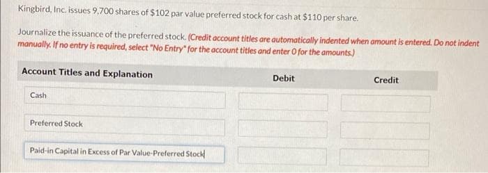 Kingbird, Inc. issues 9,700 shares of $102 par value preferred stock for cash at $110 per share.
Journalize the issuance of the preferred stock. (Credit account titles are automatically indented when amount is entered. Do not indent
manually. If no entry is required, select "No Entry" for the account titles and enter O for the amounts.)
Account Titles and Explanation
Debit
Credit
Cash
Preferred Stock
Paid-in Capital in Excess of Par Value-Preferred Stock
