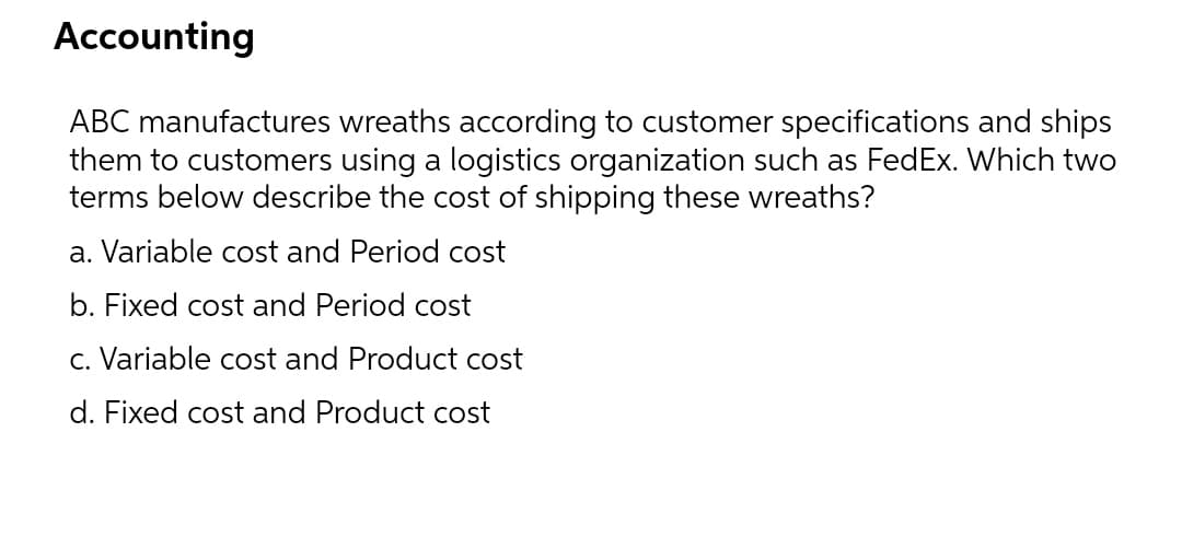 Accounting
ABC manufactures wreaths according to customer specifications and ships
them to customers using a logistics organization such as FedEx. Which two
terms below describe the cost of shipping these wreaths?
a. Variable cost and Period cost
b. Fixed cost and Period cost
c. Variable cost and Product cost
d. Fixed cost and Product cost
