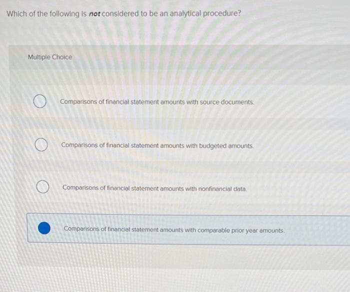 Which of the following is not considered to be an analytical procedure?
Multiple Choice
Comparisons of financial statement amounts with source documents.
Comparisons of financial statement amounts with budgeted amounts.
Comparisons of financial statement amounts with nonfinancial data.
Comparisons of financial statement amounts with comparable prior year amounts
