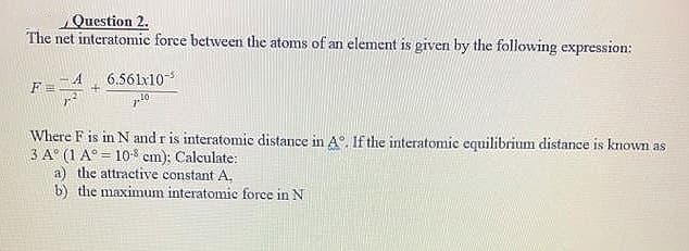 Question 2.
The net interatomic force between the atoms of an element is given by the following expression:
6.561x10-
10
Where F is in N and r is interatomic distance in A°, If the interatomic equilibrium distance is known as
3 A° (1 A° = 10-8 cm): Calculate:
a) the attractive constant A.
b) the maximum interatomic force in N
