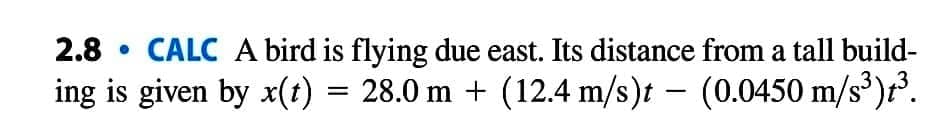 2.8 CALC A bird is flying due east. Its distance from a tall build-
ing is given by x(t) = 28.0 m + (12.4 m/s)t – (0.0450 m/s³)t³.