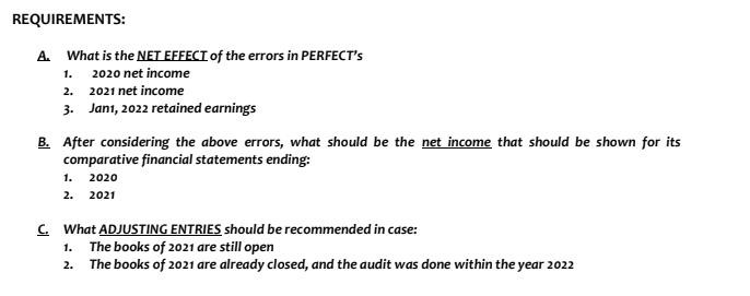 REQUIREMENTS:
A. What is the NET EFFECT of the errors in PERFECT's
2020 net income
1.
2. 2021 net income
3. Jan1, 2022 retained earnings
B. After considering the above errors, what should be the net income that should be shown for its
comparative financial statements ending:
1. 2020
2. 2021
C. What ADJUSTING ENTRIES should be recommended in case:
The books of 2021 are still open
The books of 2021 are already closed, and the audit was done within the year 2022
1.
2.