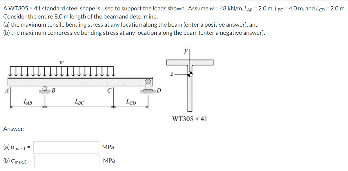 A WT305 x 41 standard steel shape is used to support the loads shown. Assume w = 48 kN/m, LAB = 2.0 m, LBC = 4.0 m, and LcD = 2.0 m.
Consider the entire 8.0 m length of the beam and determine:
(a) the maximum tensile bending stress at any location along the beam (enter a positive answer), and
(b) the maximum compressive bending stress at any location along the beam (enter a negative answer).
LAB
LBC
LCD
WT305 x 41
Answer:
MPa
(a) Omax,T =
MPа
(b) Omax,C =

