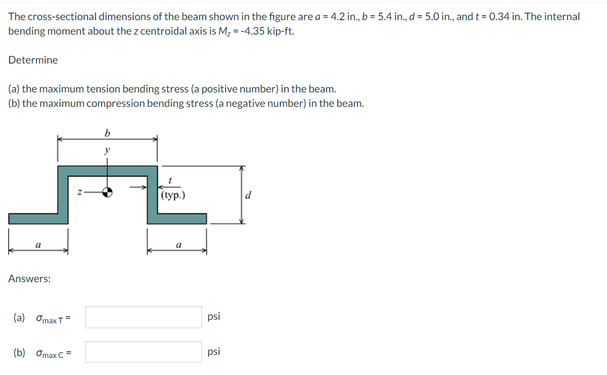 The cross-sectional dimensions of the beam shown in the figure are a = 4.2 in., b = 5.4 in., d = 5.0 in., and t = 0.34 in. The internal
bending moment about the z centroidal axis is M, = -4.35 kip-ft.
Determine
(a) the maximum tension bending stress (a positive number) in the beam.
(b) the maximum compression bending stress (a negative number) in the beam.
y
(ур.)
d
a
a
Answers:
(a) Omax T
psi
(b) Omax C =
psi
